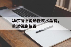 kaiyun sports-华尔福德客场挫败水晶宫，重返领跑位置()